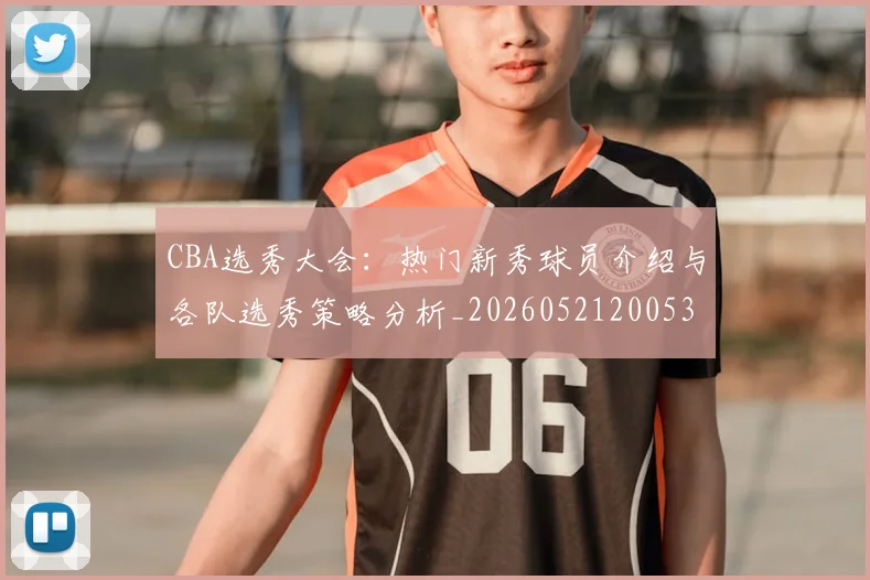 CBA选秀大会：热门新秀球员介绍与各队选秀策略分析_20260521200531