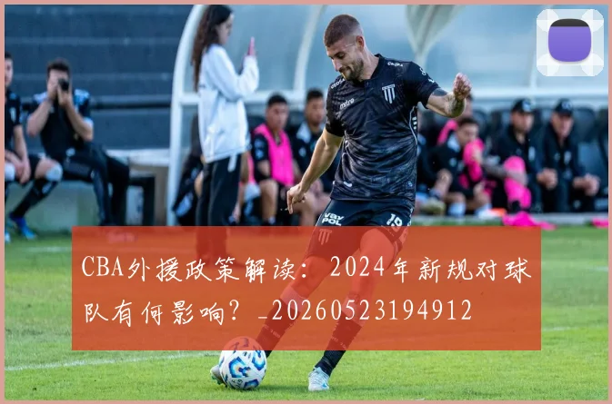 CBA外援政策解读:2024年新规对球队有何影响?_20260523194912
