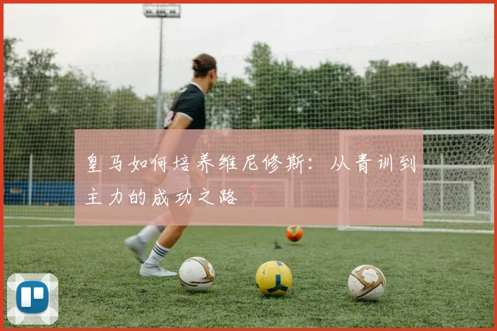 皇马如何培养维尼修斯：从青训到主力的成功之路