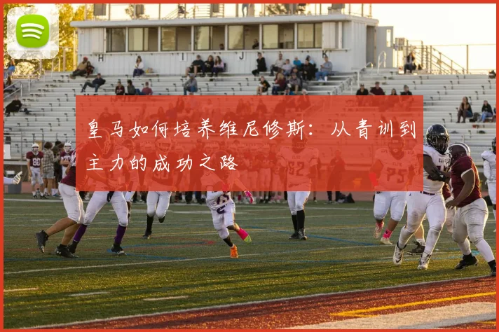 皇马如何培养维尼修斯：从青训到主力的成功之路